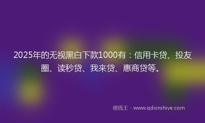 2025年的无视黑白下款1000有：信用卡贷、投友圈、读秒贷、我来贷、惠商贷等。
