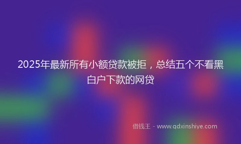 2025年最新所有小额贷款被拒，总结五个不看黑白户下款的网贷