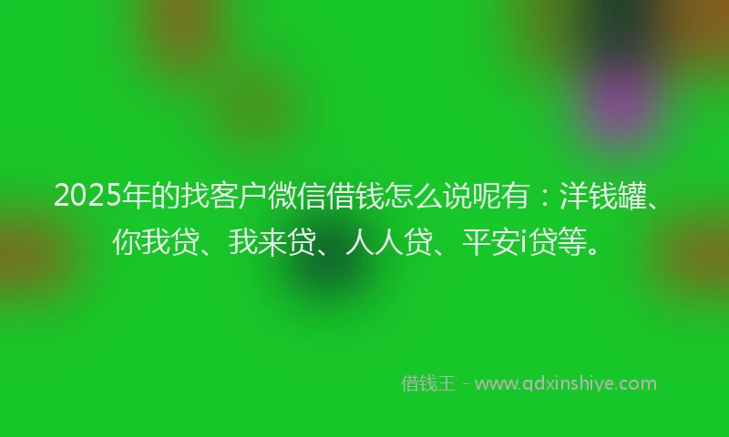 2025年的找客户微信借钱怎么说呢有：洋钱罐、你我贷、我来贷、人人贷、平安i贷等。