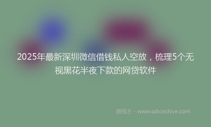 2025年最新深圳微信借钱私人空放，梳理5个无视黑花半夜下款的网贷软件