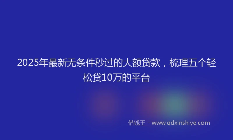 2025年最新无条件秒过的大额贷款，梳理五个轻松贷10万的平台