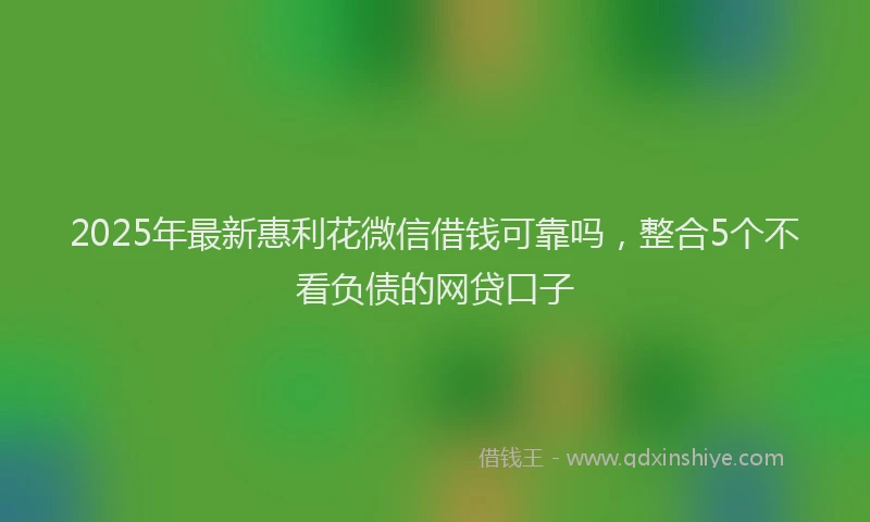 2025年最新惠利花微信借钱可靠吗，整合5个不看负债的网贷口子
