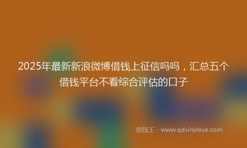 2025年最新新浪微博借钱上征信吗吗，汇总五个借钱平台不看综合评估的口子
