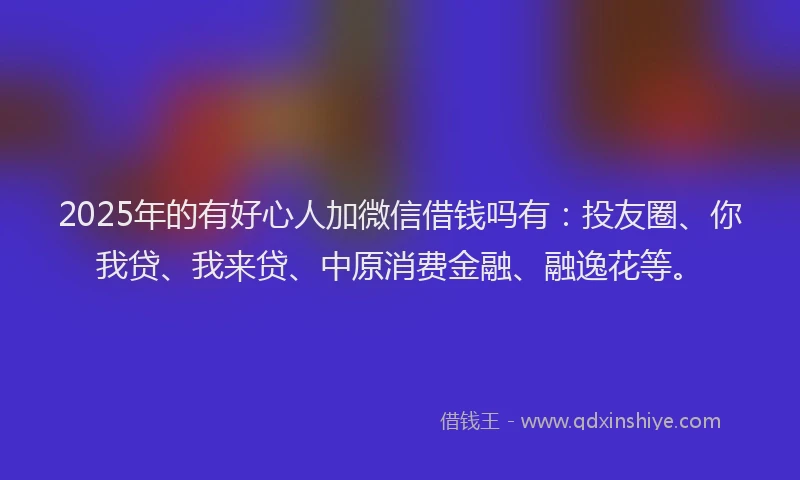 2025年的有好心人加微信借钱吗有：投友圈、你我贷、我来贷、中原消费金融、融逸花等。