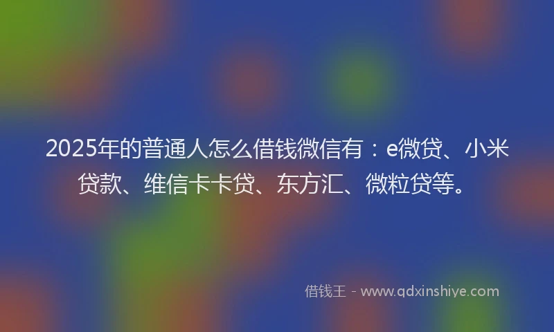 2025年的普通人怎么借钱微信有：e微贷、小米贷款、维信卡卡贷、东方汇、微粒贷等。