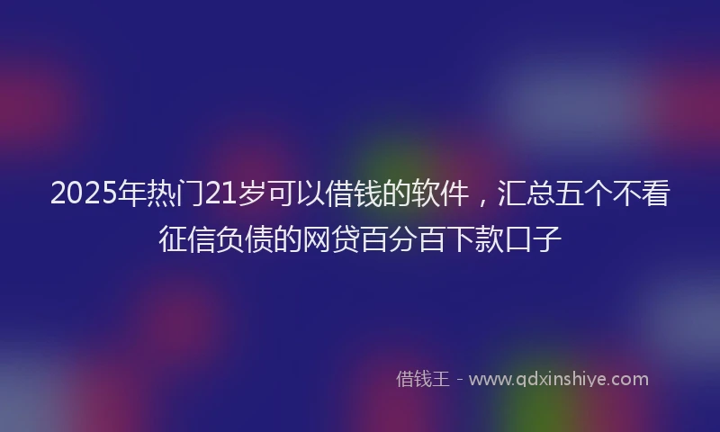 2025年热门21岁可以借钱的软件，汇总五个不看征信负债的网贷百分百下款口子