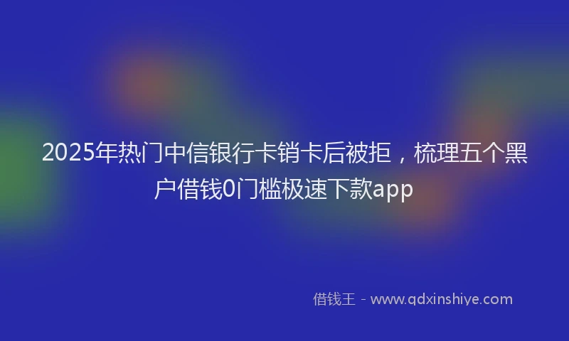 2025年热门中信银行卡销卡后被拒，梳理五个黑户借钱0门槛极速下款app
