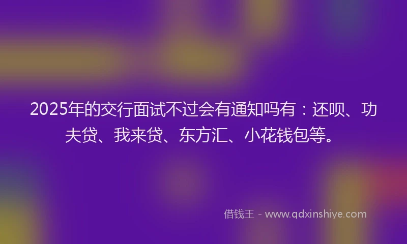 2025年的交行面试不过会有通知吗有：还呗、功夫贷、我来贷、东方汇、小花钱包等。