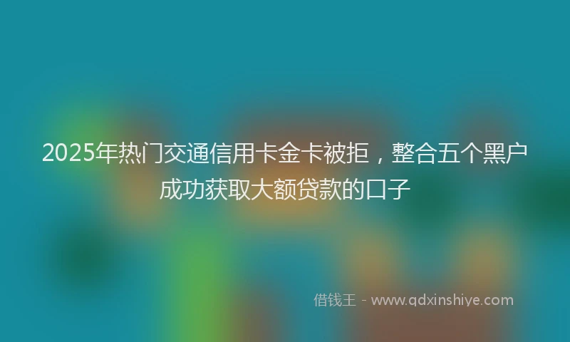 2025年热门交通信用卡金卡被拒，整合五个黑户成功获取大额贷款的口子
