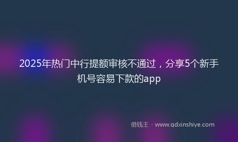 2025年热门中行提额审核不通过，分享5个新手机号容易下款的app