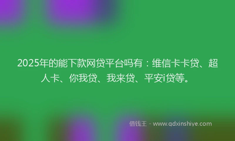 2025年的能下款网贷平台吗有：维信卡卡贷、超人卡、你我贷、我来贷、平安i贷等。