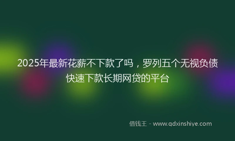 2025年最新花薪不下款了吗，罗列五个无视负债快速下款长期网贷的平台