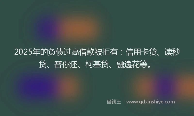2025年的负债过高借款被拒有：信用卡贷、读秒贷、替你还、柯基贷、融逸花等。