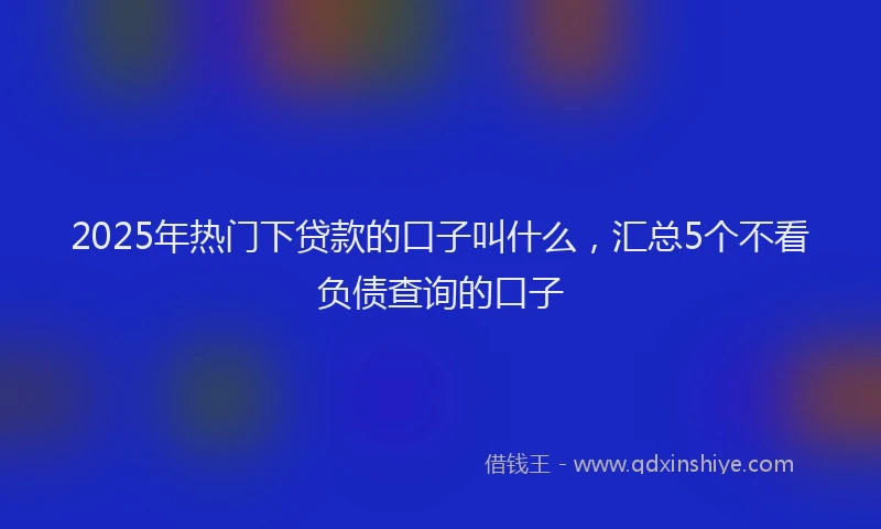 2025年热门下贷款的口子叫什么，汇总5个不看负债查询的口子