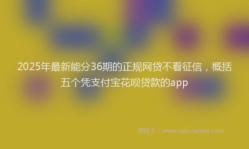 2025年最新能分36期的正规网贷不看征信，概括五个凭支付宝花呗贷款的app