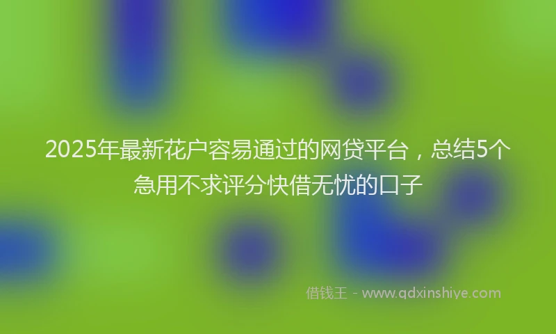 2025年最新花户容易通过的网贷平台，总结5个急用不求评分快借无忧的口子