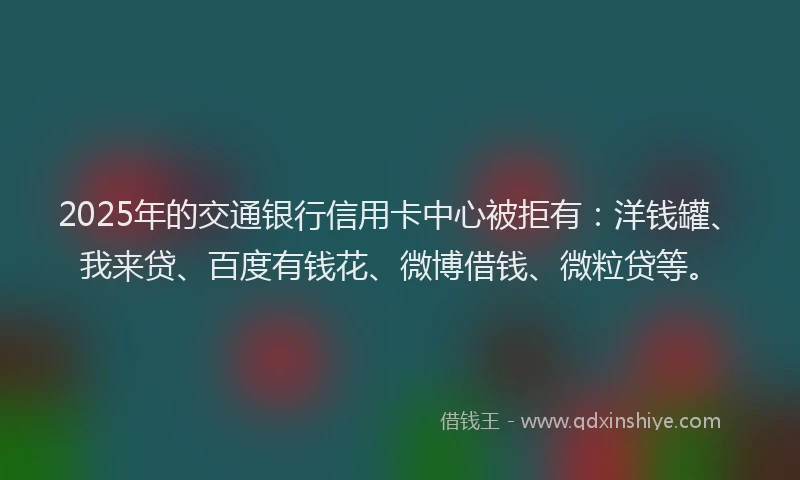 2025年的交通银行信用卡中心被拒有：洋钱罐、我来贷、百度有钱花、微博借钱、微粒贷等。