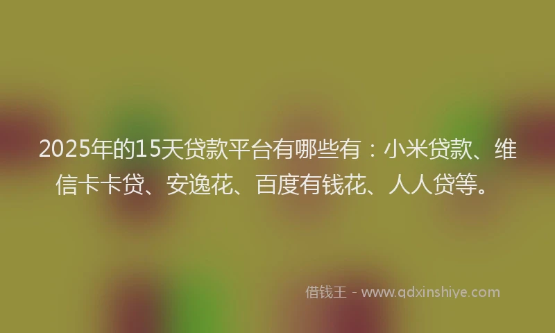 2025年的15天贷款平台有哪些有：小米贷款、维信卡卡贷、安逸花、百度有钱花、人人贷等。