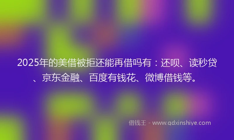 2025年的美借被拒还能再借吗有：还呗、读秒贷、京东金融、百度有钱花、微博借钱等。