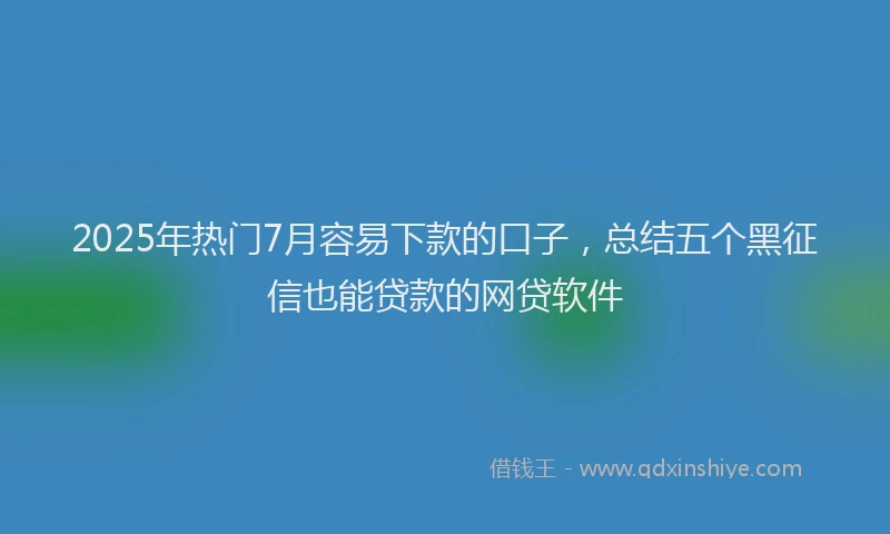 2025年热门7月容易下款的口子，总结五个黑征信也能贷款的网贷软件
