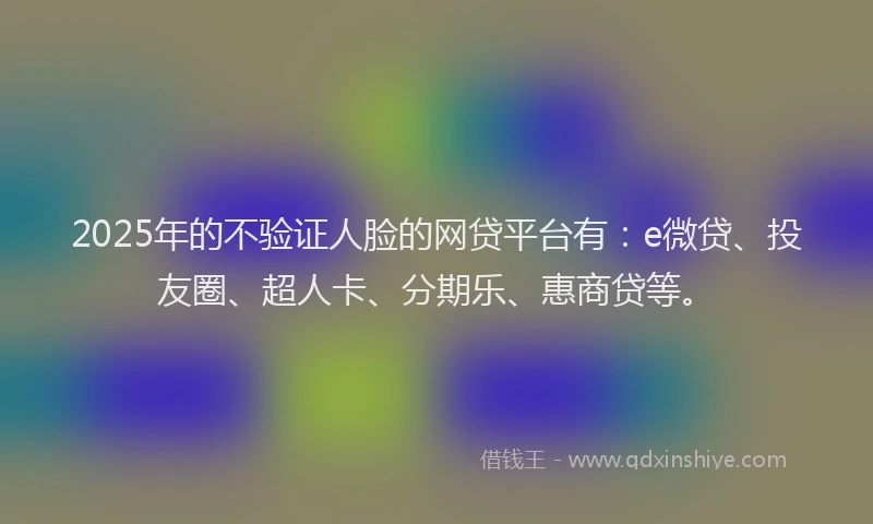 2025年的不验证人脸的网贷平台有：e微贷、投友圈、超人卡、分期乐、惠商贷等。