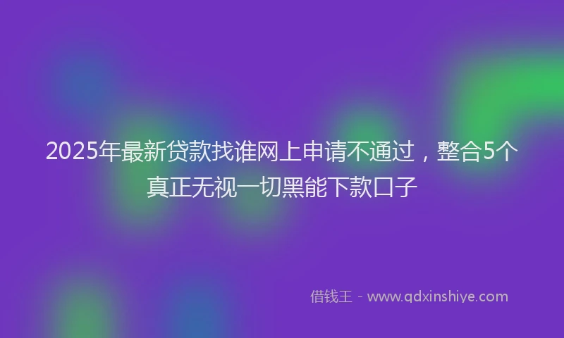 2025年最新贷款找谁网上申请不通过，整合5个真正无视一切黑能下款口子