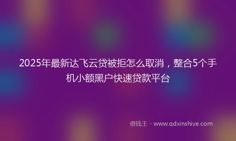 2025年最新达飞云贷被拒怎么取消，整合5个手机小额黑户快速贷款平台
