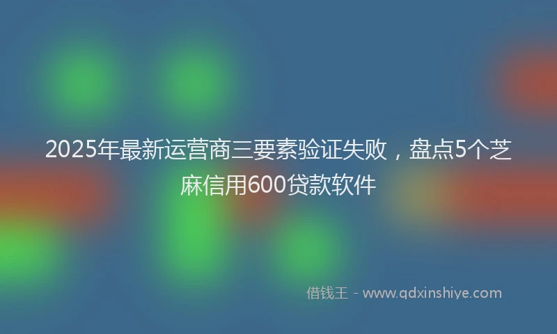 2025年最新运营商三要素验证失败，盘点5个芝麻信用600贷款软件
