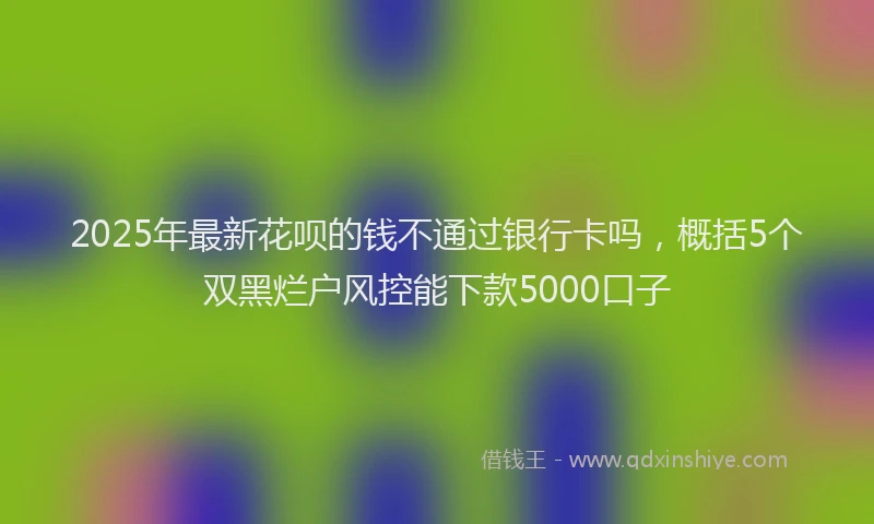 2025年最新花呗的钱不通过银行卡吗，概括5个双黑烂户风控能下款5000口子