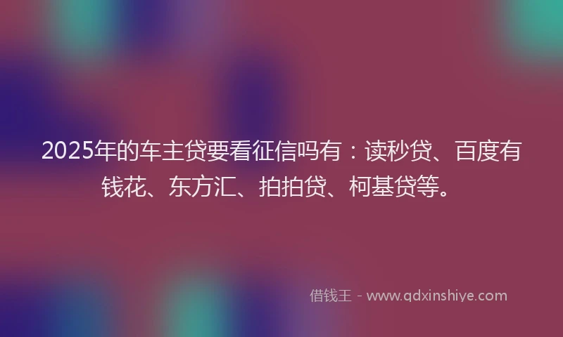 2025年的车主贷要看征信吗有：读秒贷、百度有钱花、东方汇、拍拍贷、柯基贷等。