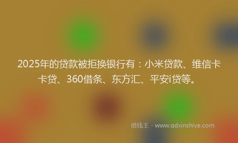 2025年的贷款被拒换银行有：小米贷款、维信卡卡贷、360借条、东方汇、平安i贷等。