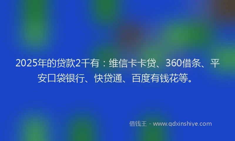 2025年的贷款2千有：维信卡卡贷、360借条、平安口袋银行、快贷通、百度有钱花等。