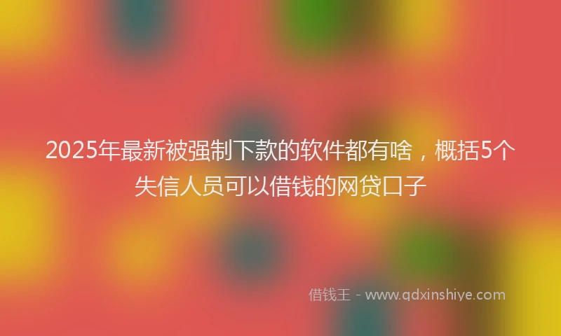 2025年最新被强制下款的软件都有啥，概括5个失信人员可以借钱的网贷口子