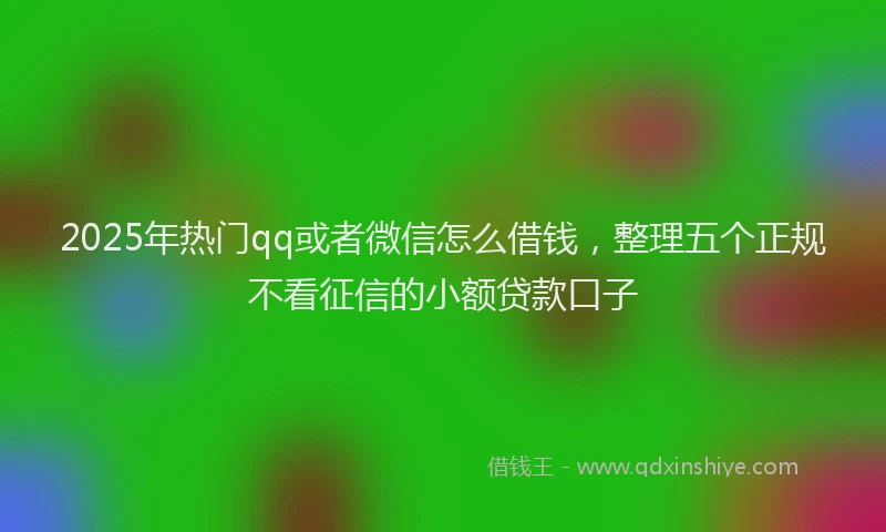 2025年热门qq或者微信怎么借钱，整理五个正规不看征信的小额贷款口子