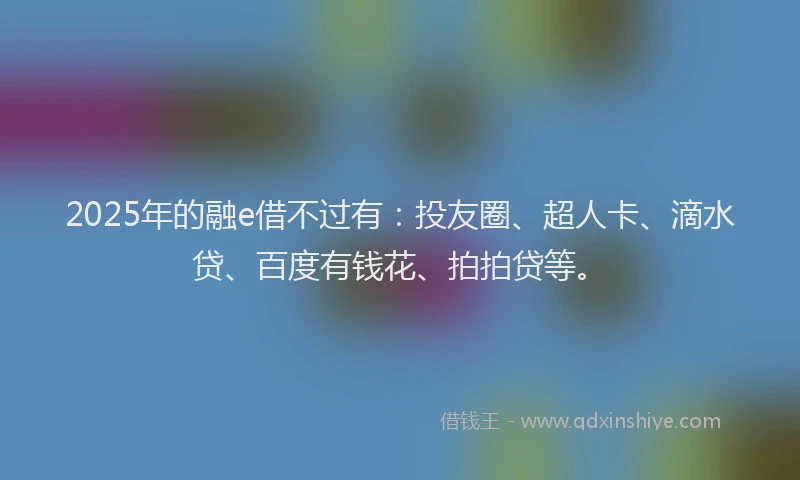 2025年的融e借不过有：投友圈、超人卡、滴水贷、百度有钱花、拍拍贷等。