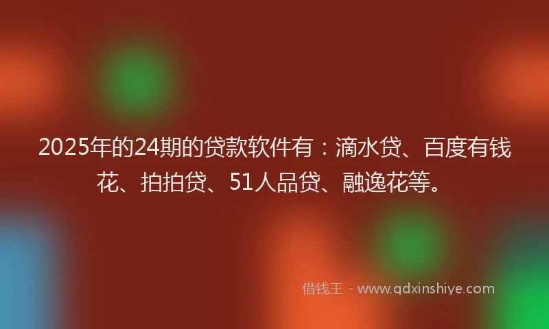 2025年的24期的贷款软件有：滴水贷、百度有钱花、拍拍贷、51人品贷、融逸花等。