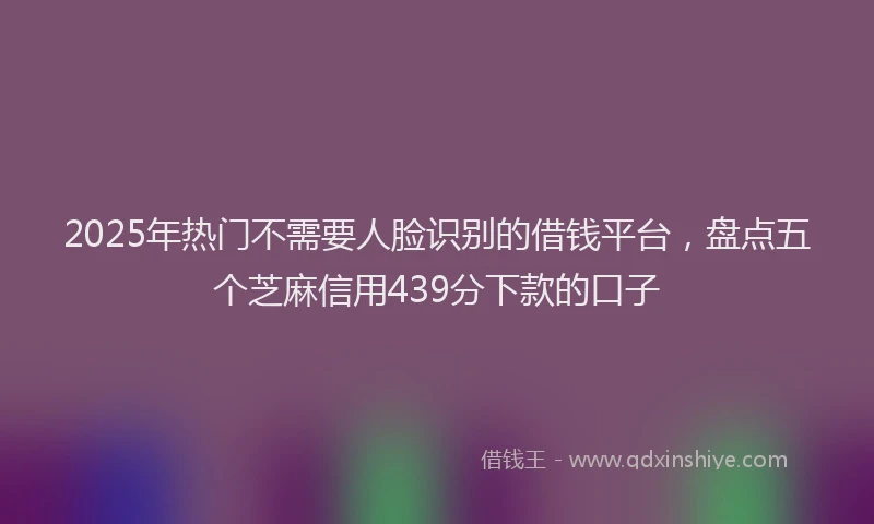 2025年热门不需要人脸识别的借钱平台，盘点五个芝麻信用439分下款的口子