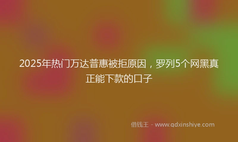 2025年热门万达普惠被拒原因，罗列5个网黑真正能下款的口子