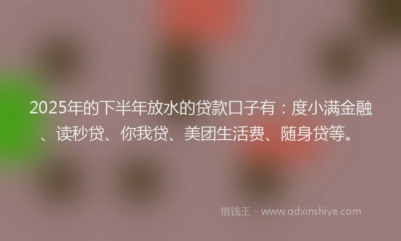 2025年的下半年放水的贷款口子有：度小满金融、读秒贷、你我贷、美团生活费、随身贷等。