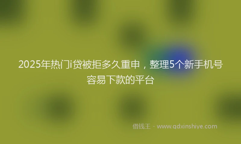 2025年热门i贷被拒多久重申，整理5个新手机号容易下款的平台