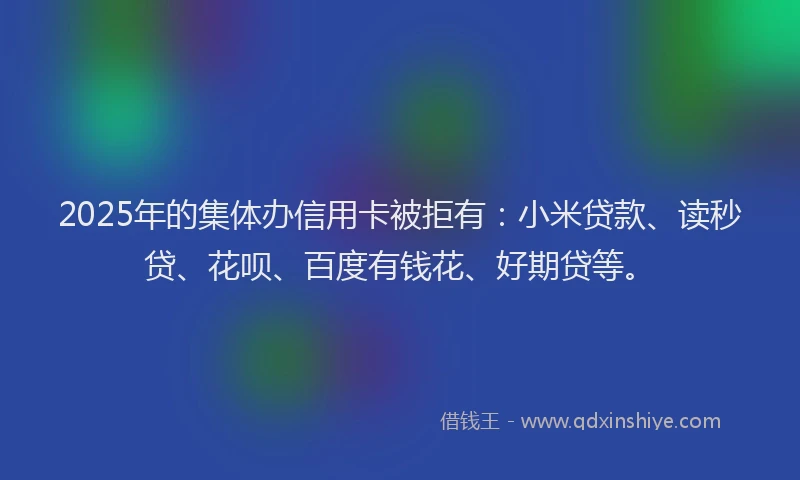 2025年的集体办信用卡被拒有：小米贷款、读秒贷、花呗、百度有钱花、好期贷等。