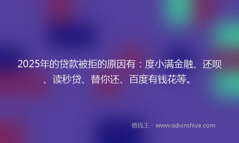 2025年的贷款被拒的原因有：度小满金融、还呗、读秒贷、替你还、百度有钱花等。