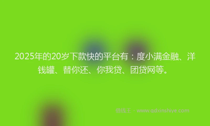 2025年的20岁下款快的平台有：度小满金融、洋钱罐、替你还、你我贷、团贷网等。