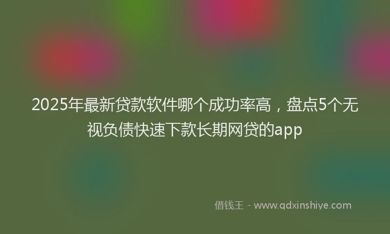 2025年最新贷款软件哪个成功率高，盘点5个无视负债快速下款长期网贷的app
