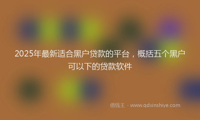 2025年最新适合黑户贷款的平台，概括五个黑户可以下的贷款软件