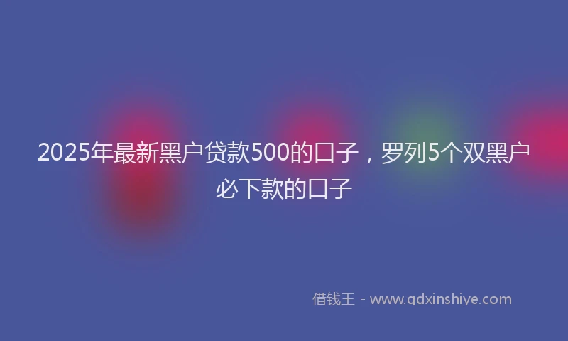 2025年最新黑户贷款500的口子，罗列5个双黑户必下款的口子