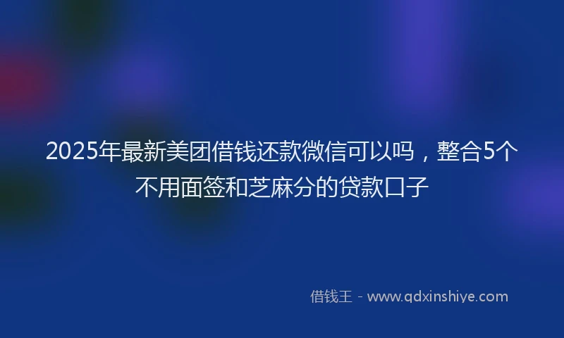 2025年最新美团借钱还款微信可以吗，整合5个不用面签和芝麻分的贷款口子