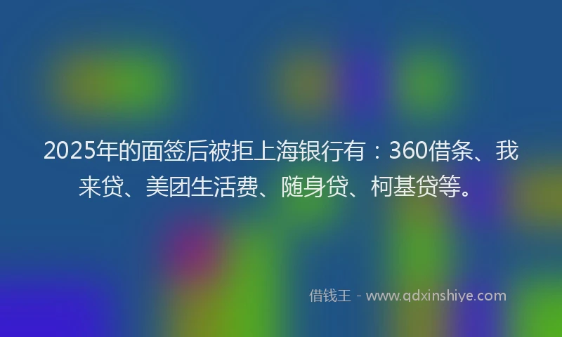 2025年的面签后被拒上海银行有：360借条、我来贷、美团生活费、随身贷、柯基贷等。