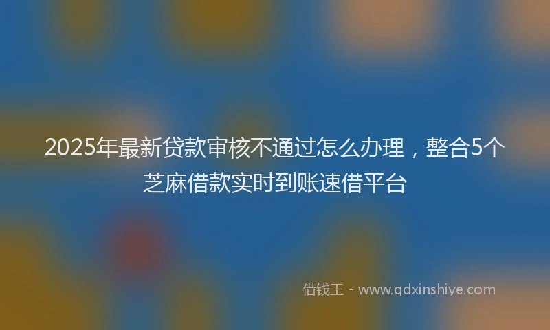 2025年最新贷款审核不通过怎么办理，整合5个芝麻借款实时到账速借平台