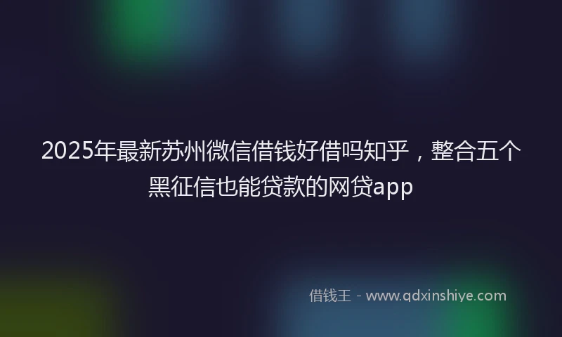 2025年最新苏州微信借钱好借吗知乎，整合五个黑征信也能贷款的网贷app